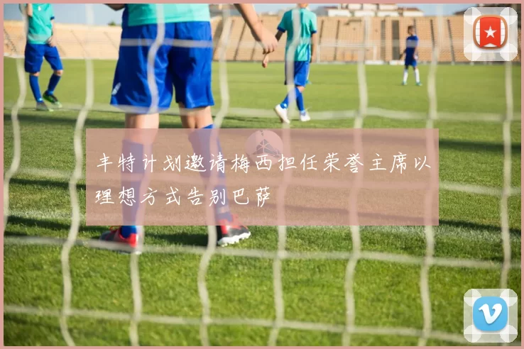 丰特计划邀请梅西担任荣誉主席以理想方式告别巴萨