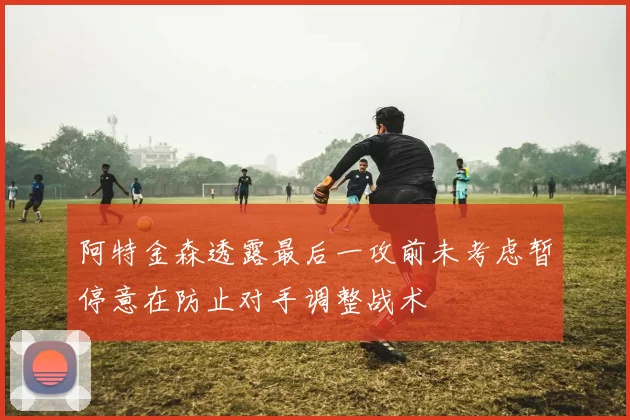 阿特金森透露最后一攻前未考虑暂停意在防止对手调整战术