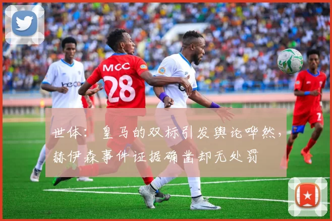 世体：皇马的双标引发舆论哗然，赫伊森事件证据确凿却无处罚