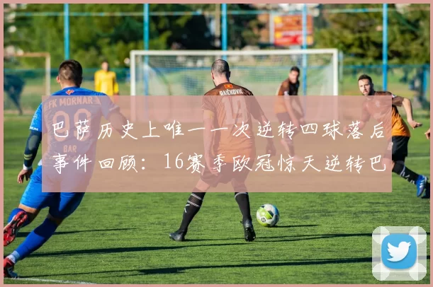 巴萨历史上唯一一次逆转四球落后事件回顾：16赛季欧冠惊天逆转巴黎