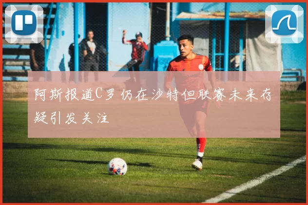 阿斯报道C罗仍在沙特但联赛未来存疑引发关注