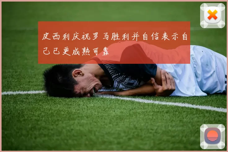 皮西利庆祝罗马胜利并自信表示自己已更成熟可靠