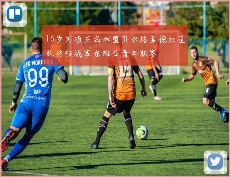 16岁万项正式加盟贝尔格莱德红星队将征战塞尔维亚青年联赛