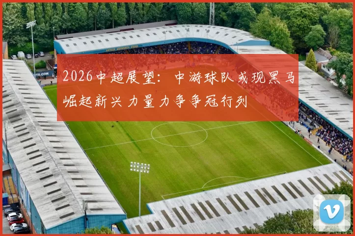 2026中超展望：中游球队或现黑马崛起新兴力量力争争冠行列