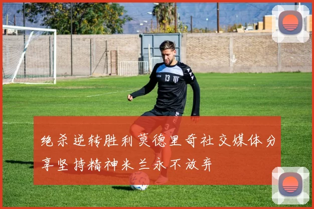 绝杀逆转胜利莫德里奇社交媒体分享坚持精神米兰永不放弃