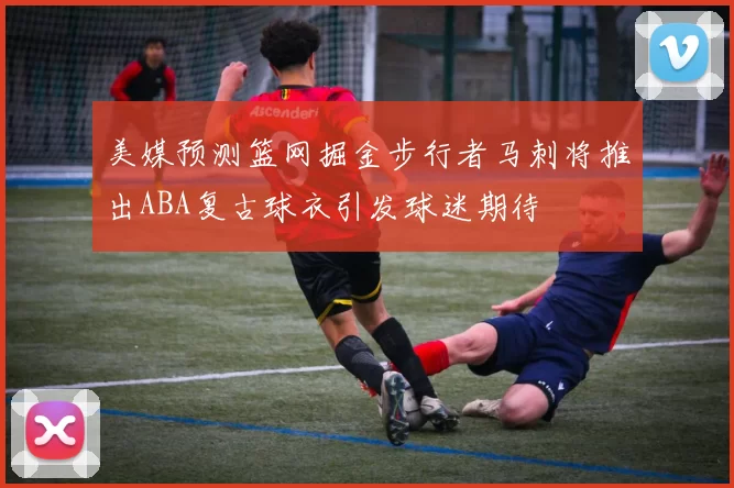 美媒预测篮网掘金步行者马刺将推出ABA复古球衣引发球迷期待