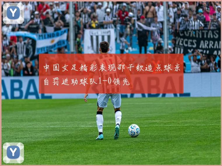 中国女足精彩表现邵子钦造点球亲自罚进助球队1-0领先