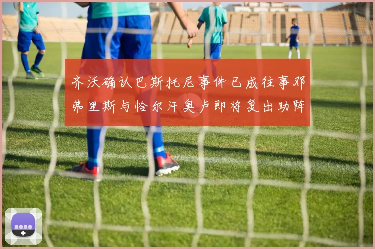 齐沃确认巴斯托尼事件已成往事邓弗里斯与恰尔汗奥卢即将复出助阵