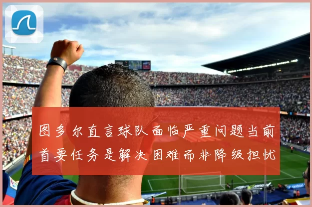 图多尔直言球队面临严重问题当前首要任务是解决困难而非降级担忧