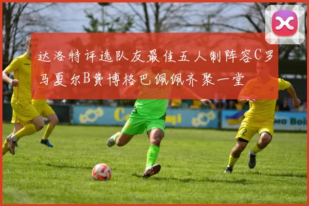 达洛特评选队友最佳五人制阵容C罗马夏尔B费博格巴佩佩齐聚一堂