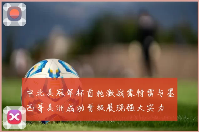 中北美冠军杯首轮激战蒙特雷与墨西哥美洲成功晋级展现强大实力
