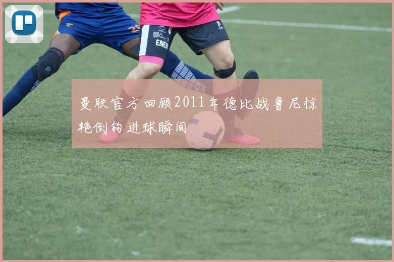 曼联官方回顾2011年德比战鲁尼惊艳倒钩进球瞬间