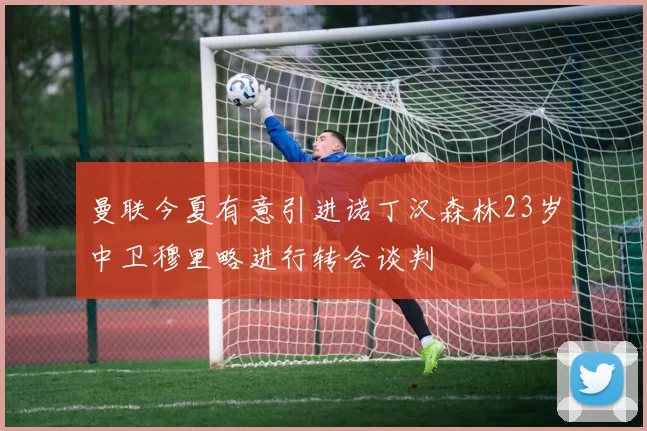 曼联今夏有意引进诺丁汉森林23岁中卫穆里略进行转会谈判
