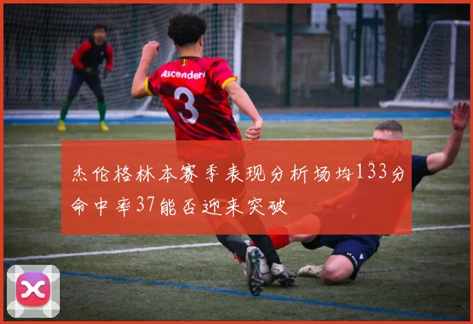 杰伦格林本赛季表现分析场均133分命中率37能否迎来突破