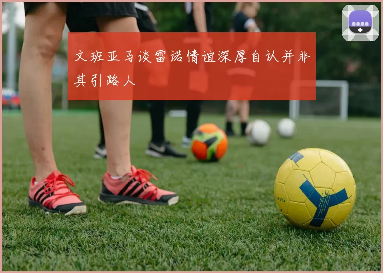文班亚马谈雷诺情谊深厚自认并非其引路人