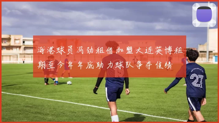 海港球员冯劲租借加盟大连英博租期至今年年底助力球队争夺佳绩