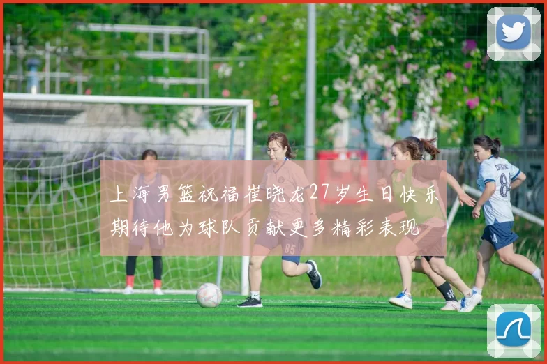 上海男篮祝福崔晓龙27岁生日快乐期待他为球队贡献更多精彩表现