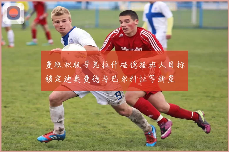 曼联积极寻觅拉什福德接班人目标锁定迪奥曼德与巴尔科拉等新星