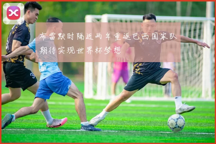 布雷默时隔近两年重返巴西国家队期待实现世界杯梦想