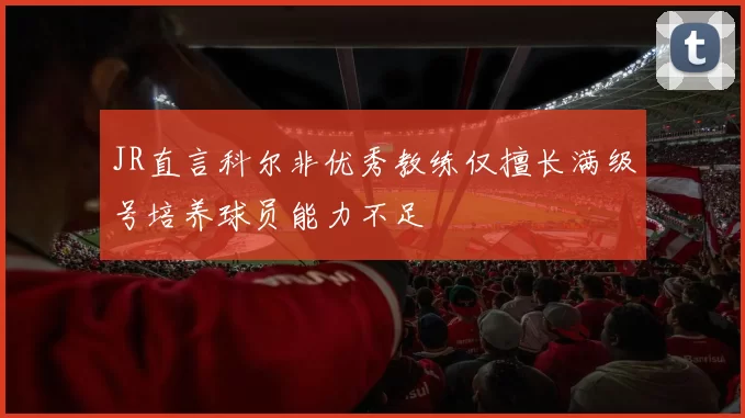 JR直言科尔非优秀教练仅擅长满级号培养球员能力不足