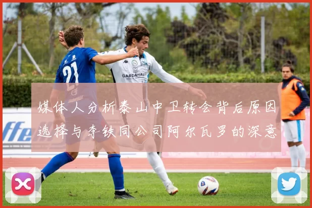 媒体人分析泰山中卫转会背后原因选择与李铁同公司阿尔瓦罗的深意