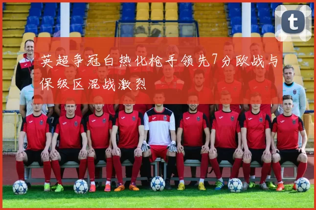 英超争冠白热化枪手领先7分欧战与保级区混战激烈