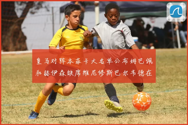 皇马对阵本菲卡大名单公布姆巴佩和赫伊森缺席维尼修斯巴尔韦德在列