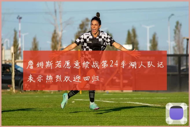 詹姆斯若愿意续战第24季湖人队记表示热烈欢迎回归