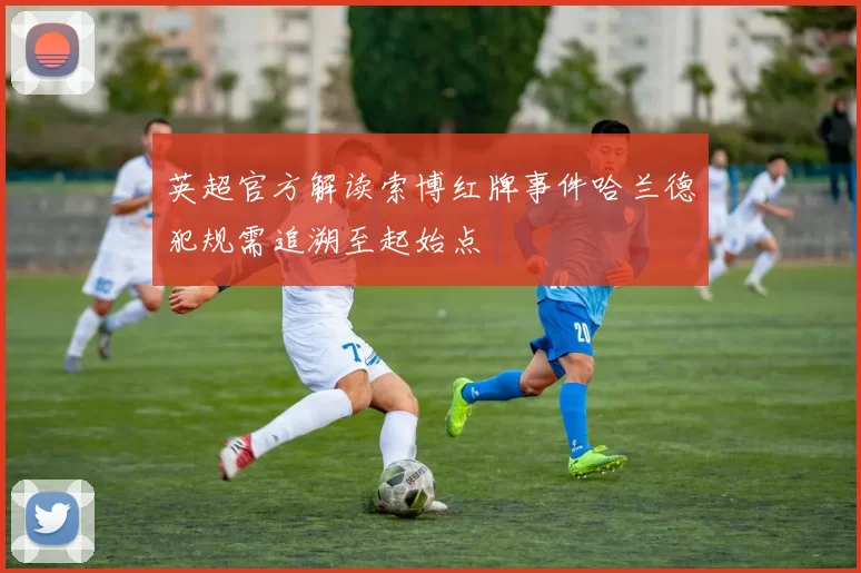 英超官方解读索博红牌事件哈兰德犯规需追溯至起始点