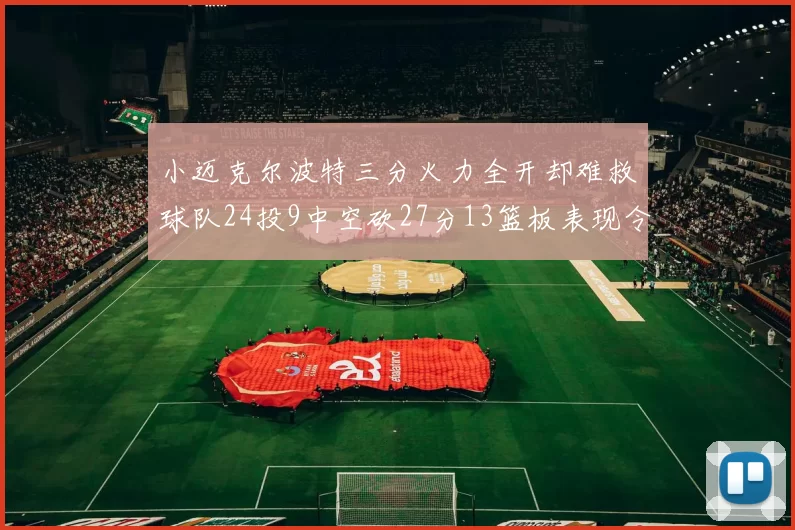 小迈克尔波特三分火力全开却难救球队24投9中空砍27分13篮板表现令人唏嘘