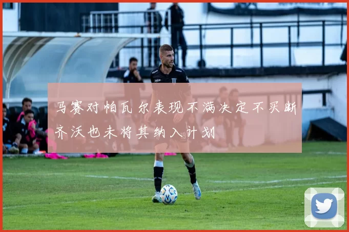 马赛对帕瓦尔表现不满决定不买断齐沃也未将其纳入计划