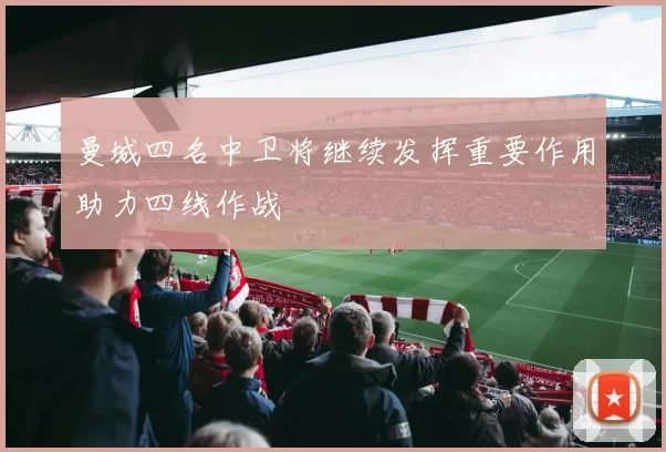 曼城四名中卫将继续发挥重要作用助力四线作战